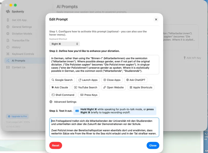 Easily improve your spoken text using AI-powered prompts.

Edit Prompt
Step 1. Configure how to activate this prompt (optional - you can also use the hover menu).
Keyboard Shortcut
Right ⌘

Step 2. Define how you'd like to enhance your dictation.
In German, rather than using the "Binnen-I" ("MitarbeiterInnen") use the colon ("Mitarbeiter:innen"). Where possible always gender, even if not part of the original dictation. ("Die Polizisten sagten" becomes "Die Polizist:innen sagten"). In singular cases ("eine der Polizistinnen") preserve gender as spoken. Where it is stylistically possible in German, use the common word ("Mitarbeiter;ende", "Studierende").

Step 3. Test it out.
Hold Right ⌘ while speaking for push-to-talk mode, or press Right ⌘ briefly to toggle recording on/off.

Am Freitagabend trafen sich die Mitarbeitenden der Universität mit den Studierenden und unterhielten sich über die Zukunft der Demonstrationen vor der Schule. 
Zwei Polizist:innen der Bereitschaftspolizei waren ebenfalls dort und erwähnten, dass weiterhin Sätze wie From the River to the Sea nicht erlaubt und in der Tat strafbar waren.